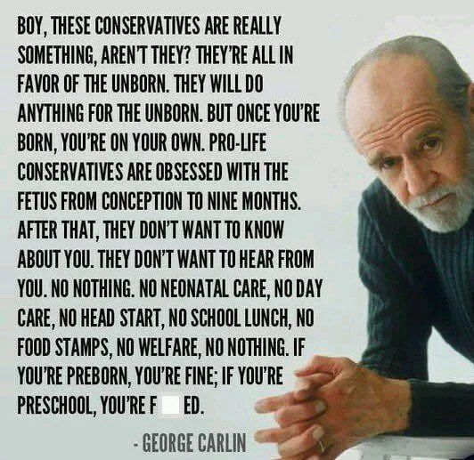 BOY, THESE CONSERVATIVES ARE REALLY SOMETHING, AREN'T THEY? THEY'RE ALL IN FAVOR OF THE UNBORN. THEY WILL DO ANYTHING FOR THE UNBORN. BUT ONCE YOU'RE BORN, YOU'RE ON YOUR OWN. PRO-LIFE CONSERVATIVES ARE OBSESSED WITH THE FETUS FROM CONCEPTION TO NINE MONTHS.
AFTER THAT, THEY DON'T WANT TO KNOW ABOUT YOU. THEY DON'T WANT TO HEAR FROM YOU. NO NOTHING. NO NEONATAL CARE, NO DAY CARE, NO HEAD START, NO SCHOOL LUNCH, NO FOOD STAMPS, NO WELFARE, NO NOTHING. IF YOU'RE PREBORN, YOU'RE FINE; IF YOURE PRESCHOOL, YOU'RE FUCKED.
- GEORGE CARLIN