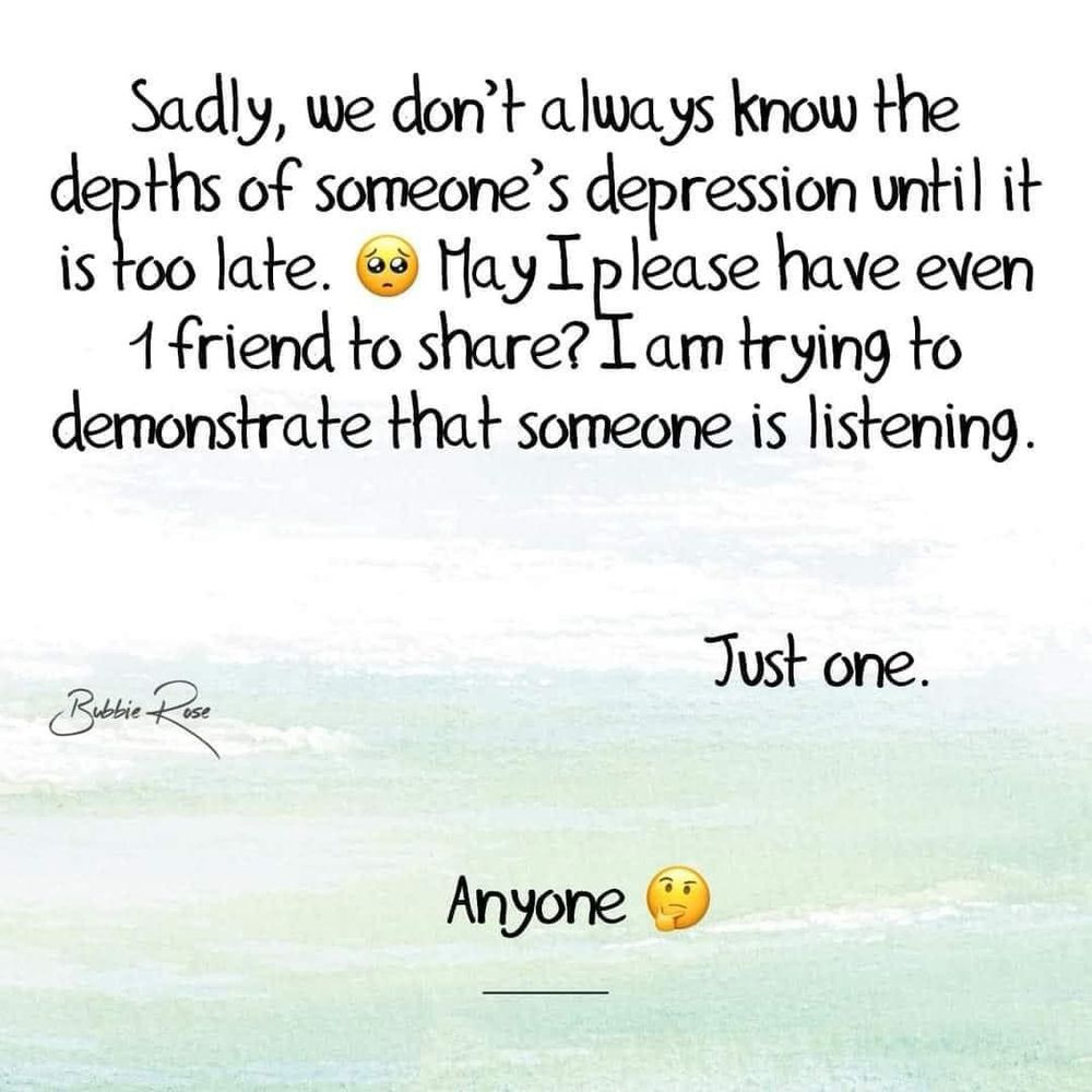 Sadly, we don't always know the depths of someone's depression until it is too late.
May I please have even 1 friend to share? I am trying to demonstrate that someone is listening.
Just one.
Anyone