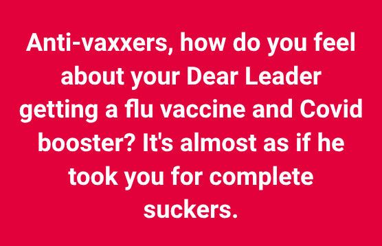 Anti-vaxxers, how do you feel about your Dear Leader getting a flu vaccine and Covid booster? It's almost as if he took you for complete suckers.