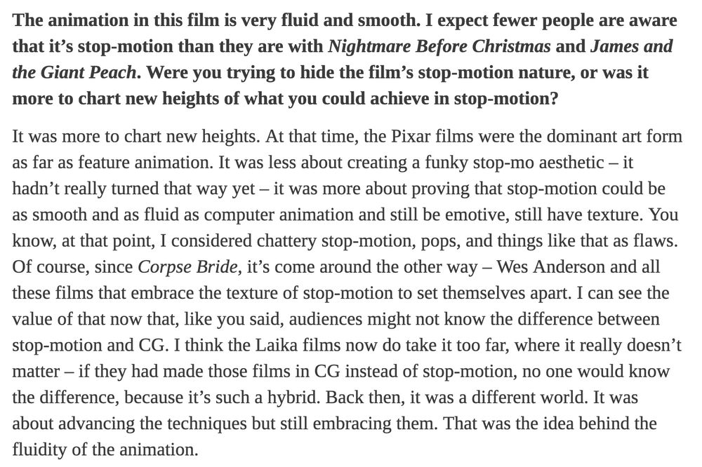 The animation in this film is very fluid and smooth. I expect fewer people are aware that it’s stop-motion than they are with Nightmare Before Christmas and James and the Giant Peach. Were you trying to hide the film’s stop-motion nature, or was it more to chart new heights of what you could achieve in stop-motion?

It was more to chart new heights. At that time, the Pixar films were the dominant art form as far as feature animation. It was less about creating a funky stop-mo aesthetic – it hadn’t really turned that way yet – it was more about proving that stop-motion could be as smooth and as fluid as computer animation and still be emotive, still have texture. You know, at that point, I considered chattery stop-motion, pops, and things like that as flaws. Of course, since Corpse Bride, it’s come around the other way – Wes Anderson and all these films that embrace the texture of stop-motion to set themselves apart. I can see the value of that now that, like you said, audiences might not know the difference between stop-motion and CG. I think the Laika films now do take it too far, where it really doesn’t matter – if they had made those films in CG instead of stop-motion, no one would know the difference, because it’s such a hybrid. Back then, it was a different world. It was about advancing the techniques but still embracing them. That was the idea behind the fluidity of the animation.