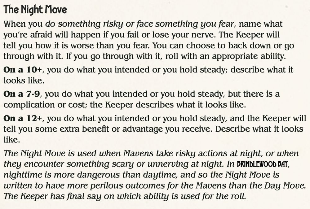 text of the Night Move from Brindlewood Bay:
 The Night Move
When you do something risky or face something you fear, name what
you’re afraid will happen if you fail or lose your nerve. The Keeper will
tell you how it is worse than you fear. You can choose to back down or go
through with it. If you go through with it, roll with an appropriate ability.
On a 10+, you do what you intended or you hold steady; describe what it
looks like.
On a 7-9, you do what you intended or you hold steady, but there is a
complication or cost; the Keeper describes what it looks like.
On a 12+, you do what you intended or you hold steady, and the Keeper will
tell you some extra benefit or advantage you receive. Describe what it looks
like.
The Night Move is used when Mavens take risky actions at night, or when
they encounter something scary or unnerving at night. In BRINDLEWOOD BAY BRINDLEWOOD BAY,
nighttime is more dangerous than daytime, and so the Night Move is
written to have more perilous outcomes for the Mavens than the Day Move.
The Keeper has final say on which ability is used for the roll.