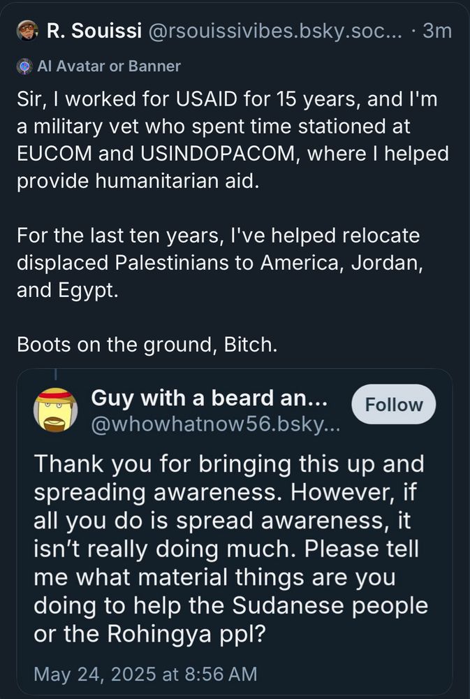 R. Souissi @rsouissivibes.bsky.soc... • 3m
Sir, I worked for USAID for 15 years, and I'm a military vet who spent time stationed at EUCOM and USINDOPACOM, where I helped provide humanitarian aid.
For the last ten years, l've helped relocate displaced Palestinians to America, Jordan, and Egypt.
Boots on the ground, Bitch.
[Screenshot]:
Guy with a beard an...
@whowhatnow56.bsky...
Thank you for bringing this up and spreading awareness. However, if all you do is spread awareness, it isn't really doing much. Please tell me what material things are you doing to help the Sudanese people or the Rohingya ppl?
May 24, 2025 at 8:56 AM