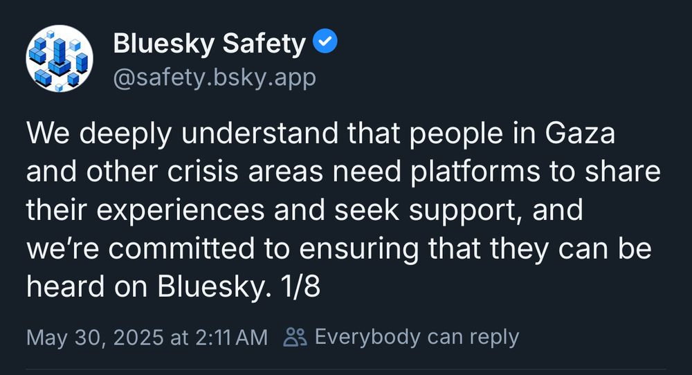 Bluesky Safety 
@safety.bsky.app
We deeply understand that people in Gaza and other crisis areas need platforms to share their experiences and seek support, and we're committed to ensuring that they can be heard on Bluesky. 1/8
May 30, 2025 at 2:11 AM