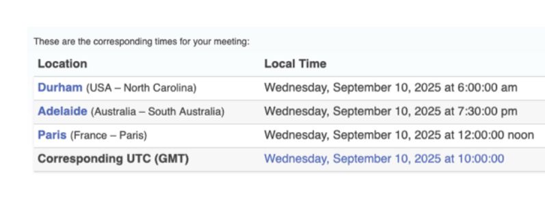 These are the corresponding times for your meeting:
Location
Local Time
Durham (USA - North Carolina)
Wednesday, September 10, 2025 at 6:00:00 am
Adelaide (Australia - South Australia)
Wednesday, September 10, 2025 at 7:30:00 pm
Paris (France - Paris) |
Wednesday, September 10, 2025 at 12:00:00 noon
Corresponding UTC (GMT)
Wednesday, September 10, 2025 at 10:00:00