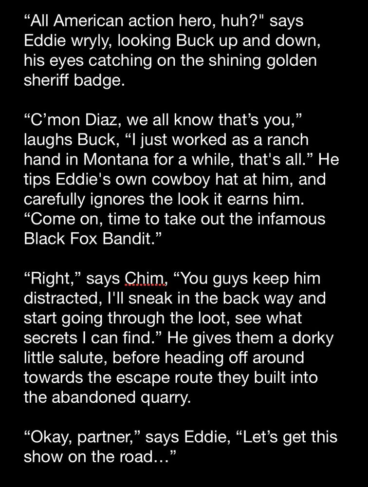 "All American action hero, huh?" says Eddie wryly, looking Buck up and down, his eyes catching on the shining golden sheriff badge.

"C'mon Diaz, we all know that's you," laughs Buck, "I just worked as a ranch hand in Montana for a while, that's all." He tips Eddie's own cowboy hat at him, and carefully ignores the look it earns him.
"Come on, time to take out the infamous Black Fox Bandit."

"Right," says Chim, "You guys keep him distracted, I'll sneak in the back way and start going through the loot, see what secrets I can find." He gives them a dorky little salute, before heading off around towards the escape route they built into the abandoned quarry.

"Okay, partner," says Eddie, "Let's get this show on the road..."
