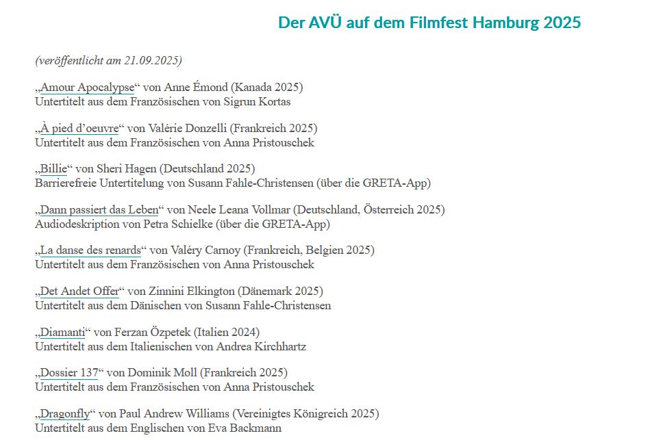 „Amour Apocalypse“ von Anne Émond (Kanada 2025)
Untertitelt aus dem Französischen von Sigrun Kortas
„À pied d’oeuvre“ von Valérie Donzelli (Frankreich 2025)
Untertitelt aus dem Französischen von Anna Pristouschek
„Billie“ von Sheri Hagen (Deutschland 2025)
Barrierefreie Untertitelung von Susann Fahle-Christensen (über die GRETA-App)
„Dann passiert das Leben“ von Neele Leana Vollmar (Deutschland, Österreich 2025)
Audiodeskription von Petra Schielke (über die GRETA-App)
„La danse des renards“ von Valéry Carnoy (Frankreich, Belgien 2025)
Untertitelt aus dem Französischen von Anna Pristouschek
„Det Andet Offer“ von Zinnini Elkington (Dänemark 2025)
Untertitelt aus dem Dänischen von Susann Fahle-Christensen
„Diamanti“ von Ferzan Özpetek (Italien 2024)
Untertitelt aus dem Italienischen von Andrea Kirchhartz
„Dossier 137“ von Dominik Moll (Frankreich 2025)
Untertitelt aus dem Französischen von Anna Pristouschek
„Dragonfly“ von Paul Andrew Williams (Vereinigtes Königreich 2025)
Untertitelt aus dem Englischen von Eva Backmann
