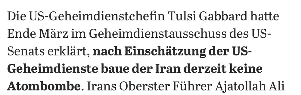 Tagesspiegel schreibt:
„Die US-Geheimdienstchefin Tulsi Gabbard hatte Ende März im Geheimdienstausschuss des US-Senats erklärt, nach Einschätzung der US-Geheimdienste baue der Iran derzeit keine Atombombe.“