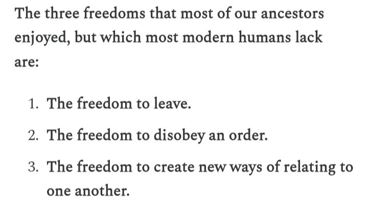 The three freedoms that most of our ancestors enjoyed, but which most modern humans lack are: 

The freedom to leave.

The freedom to disobey an order.

The freedom to create new ways of relating to one another. 