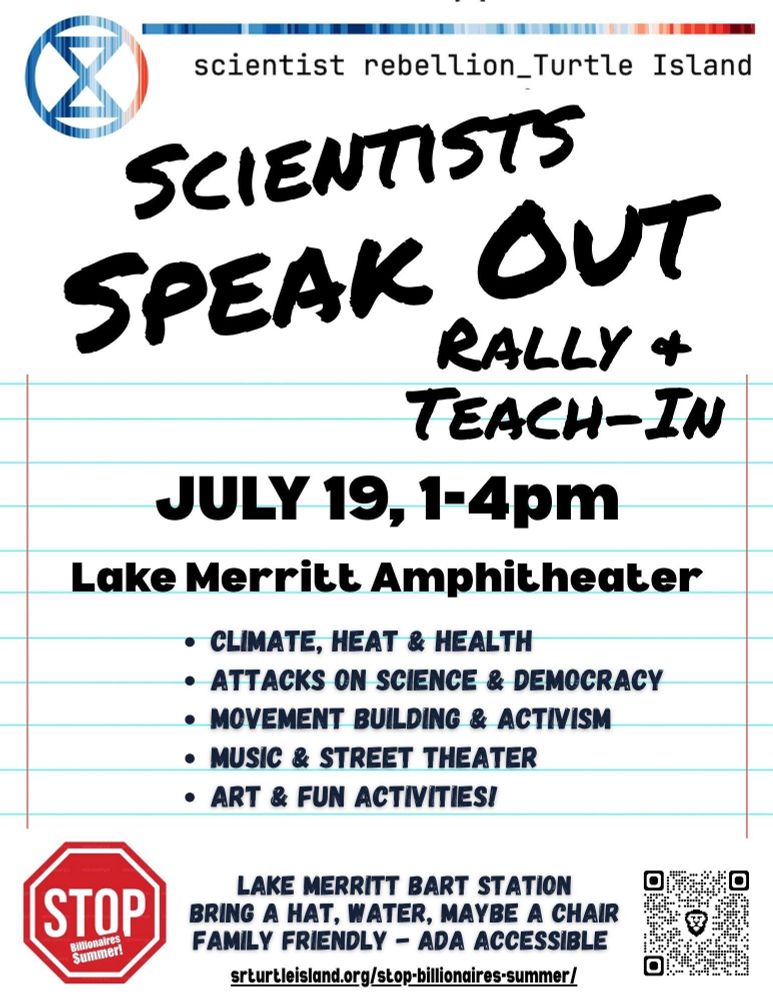 scientist rebellion turtle island
Scientists Speak Out Rally + Teach-In
July 19, 1-4pm
Lake Merritt Amphitheater

*Climate, Heat & Health
*Attacks on Science and Democracy
*Movement Building & Activism
*Music & Street Theater
*Art & Fun Activites!
Lake Merritt BART station
Bring a hat, water, maybe a chair
Family Friendly
ADA accessible
SRTurtleIsland.org/stop-billionaires-summer
