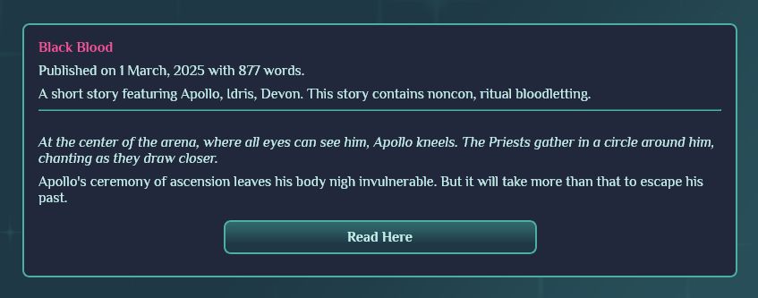 Black Blood

Published on 1 March, 2025 with 877 words.

A short story featuring Apollo, Idris, Devon. This story contains noncon, ritual bloodletting.

At the center of the arena, where all eyes can see him, Apollo kneels. The Priests gather in a circle around him, chanting as they draw closer.

Apollo's ceremony of ascension leaves his body nigh invulnerable. But it will take more than that to escape his past.