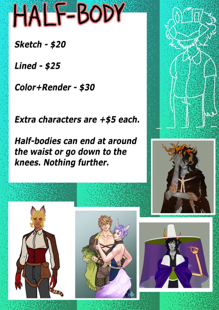 This section is for HALF-BODIES, which are drawings that go down to the waist or the knees. Extra characters in one piece are $5 USD each.

Sketch is $20 USD. Lineart is $25 USD. Colored and rendered is $30 USD.