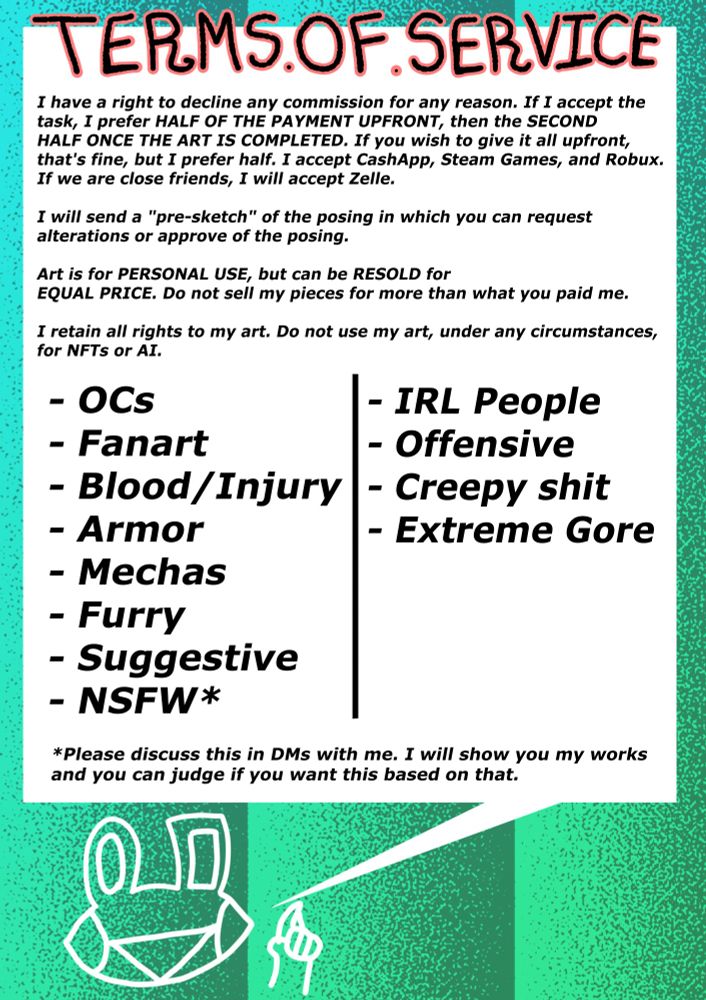 I have a right to decline any commission for any reason. If I accept the 
task, I prefer HALF OF THE PAYMENT UPFRONT, then the SECOND
HALF ONCE THE ART IS COMPLETED. If you wish to give it all upfront,
that's fine, but I prefer half. I accept CashApp, Steam Games, and Robux.
If we are close friends, I will accept Zelle.

I will send a "pre-sketch" of the posing in which you can request
alterations or approve of the posing.

Art is for PERSONAL USE, but can be RESOLD for
EQUAL PRICE. Do not sell my pieces for more than what you paid me.

I retain all rights to my art. Do not use my art, under any circumstances,
for NFTs or AI.

WILL DO: OCs, Fanart, Blood and injury, Armor, Mechas, Furry, Suggestive, and NSFW (See below for details on this one.)

WON'T DO: Real People, Offensive artworks, "Creepy" shit (underage, incest, noncon, etc.), or extreme gore.

In regards to NSFW commissions, please discuss this with me in DMs. I will show you my NSFW works and you can decide from there.