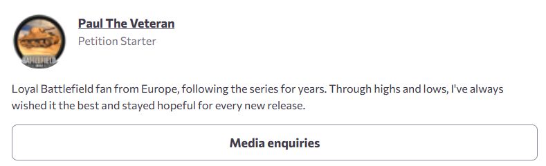 "Paul the Veteran" - Petition Starter
Loyal Battlefield fan from Europe, following the series for years. Through highs and lows, I've always wished it the best and stayed hopeful for every new release.