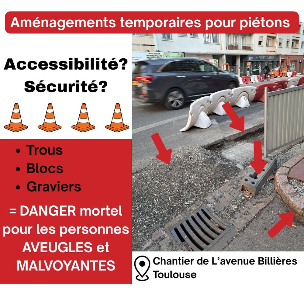 Affiche de dénonciation d’aménagements temporaires pour piétons. À gauche, texte sur fond rouge : « Accessibilité ? Sécurité ? Trous – Blocs – Graviers = Danger mortel pour les personnes aveugles et malvoyantes ». À droite, photo d’un chantier rue de Toulouse, avenue Billières. On y voit un trottoir en travaux avec trous, graviers, blocs de béton et une grille au sol, fléchés en rouge. Derrière, circulation automobile et barrières de chantier blanches et rouges.