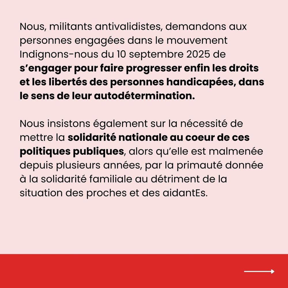 Nous, militant·es antivalidistes, demandons aux personnes engagées dans le mouvement Indignons-nous du 10 septembre 2025 de s’engager à faire progresser enfin les droits et les libertés des personnes handicapées, dans le sens de leur autodétermination.
Nous insistons sur la nécessité de mettre la solidarité nationale au cœur des politiques publiques, alors qu’elle est malmenée depuis plusieurs années par la primauté donnée à la solidarité familiale, au détriment des proches et des aidantEs.