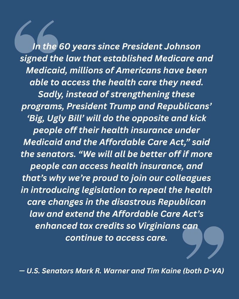 "In the 60 years since President Johnson signed the law that established Medicare and Medicaid, millions of Americans have been able to access the health care they need. Sadly, instead of strengthening these programs, President Trump and Republicans’ ‘Big, Ugly Bill’ will do the opposite and kick people off their health insurance under Medicaid and the Affordable Care Act,” said the senators. “We will all be better off if more people can access health insurance, and that’s why we’re proud to join our colleagues in introducing legislation to repeal the health care changes in the disastrous Republican law and extend the Affordable Care Act’s enhanced tax credits so Virginians can continue to access care."