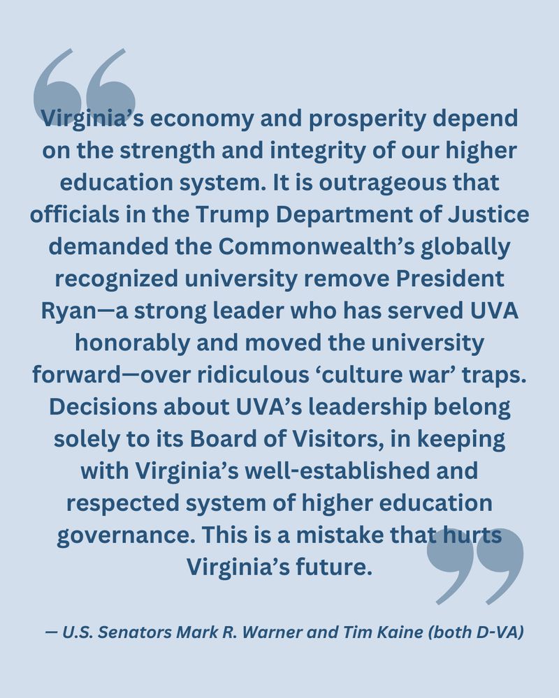 "Virginia’s economy and prosperity depend on the strength and integrity of our higher education system. It is outrageous that officials in the Trump Department of Justice demanded the Commonwealth’s globally recognized university remove President Ryan—a strong leader who has served UVA honorably and moved the university forward—over ridiculous ‘culture war’ traps. Decisions about UVA’s leadership belong solely to its Board of Visitors, in keeping with Virginia’s well-established and respected system of higher education governance. This is a mistake that hurts Virginia’s future."
