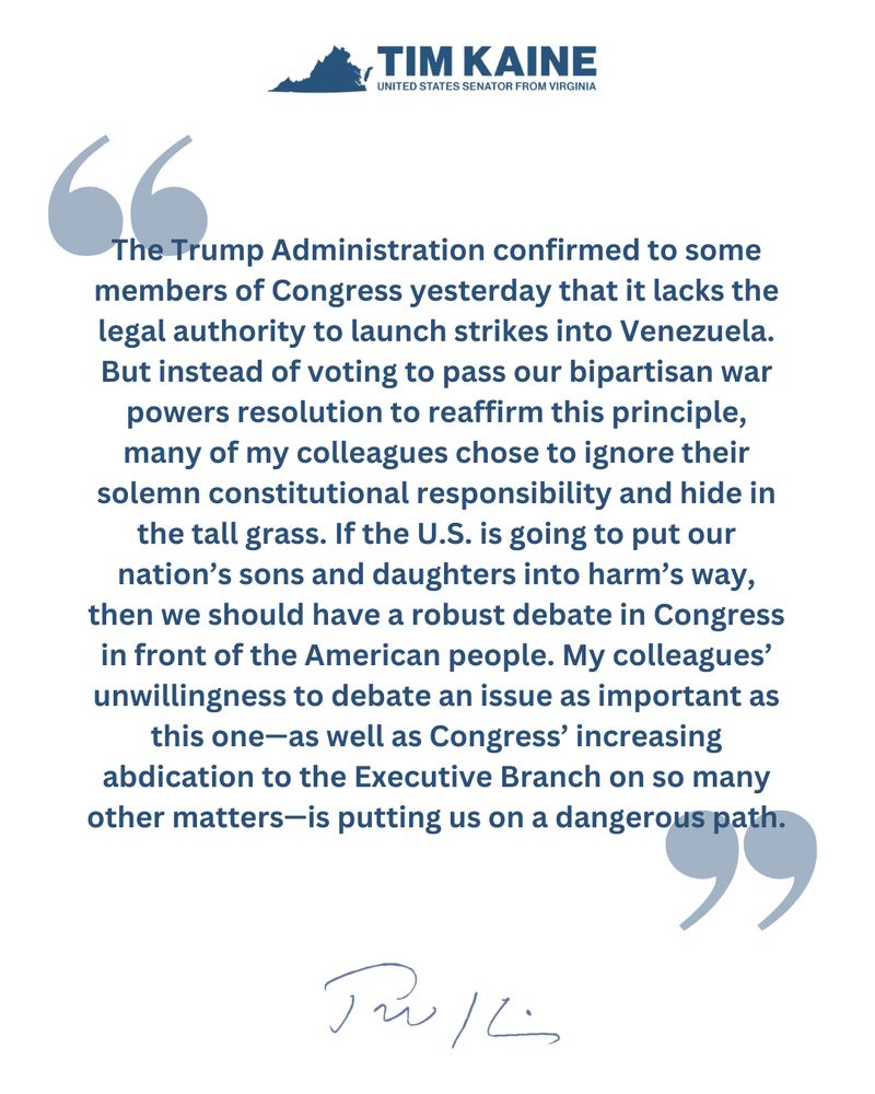 "The Trump Administration confirmed to some members of Congress yesterday that it lacks the legal authority to launch strikes into Venezuela. But instead of voting to pass our bipartisan war powers resolution to reaffirm this principle, many of my colleagues chose to ignore their solemn constitutional responsibility and hide in the tall grass. If the U.S. is going to put our nation’s sons and daughters into harm’s way, then we should have a robust debate in Congress in front of the American people. My colleagues’ unwillingness to debate an issue as important as this one—as well as Congress’ increasing abdication to the Executive Branch on so many other matters—is putting us on a dangerous path."