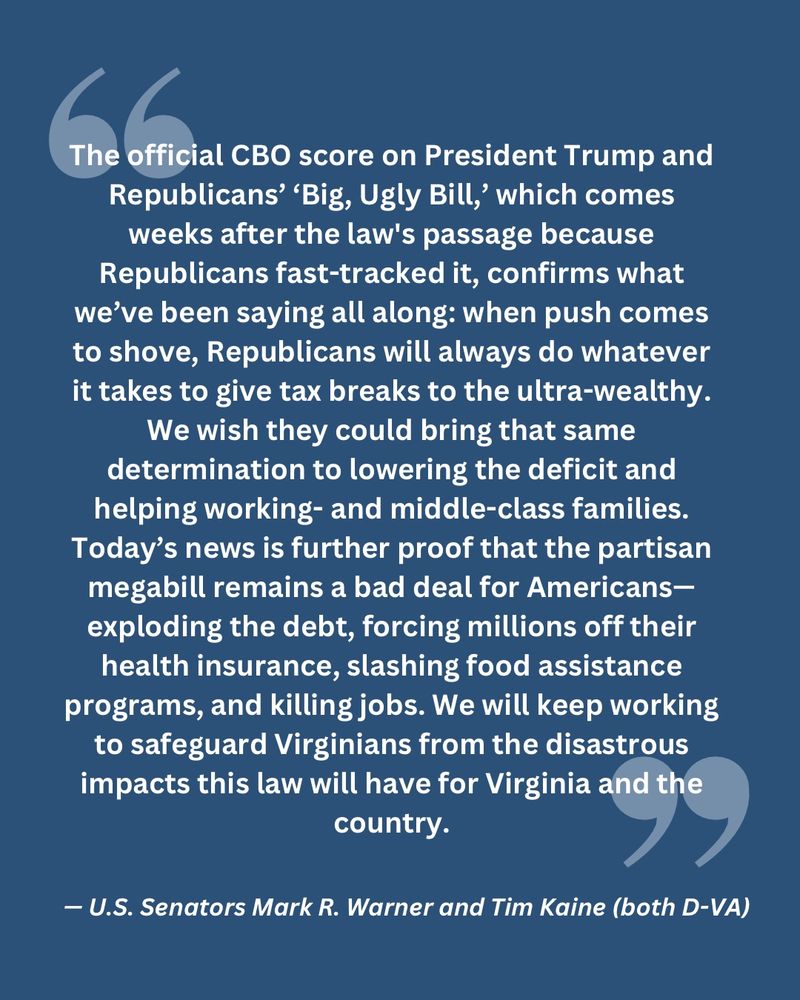 “The official CBO score on President Trump and Republicans’ ‘Big, Ugly Bill,’ which comes weeks after the law's passage because Republicans fast-tracked it, confirms what we’ve been saying all along: when push comes to shove, Republicans will always do whatever it takes to give tax breaks to the ultra-wealthy. We wish they could bring that same determination to lowering the deficit and helping working- and middle-class families. Today’s news is further proof that the partisan megabill remains a bad deal for Americans—exploding the debt, forcing millions off their health insurance, slashing food assistance programs, and killing jobs. We will keep working to safeguard Virginians from the disastrous impacts this law will have for Virginia and the country.”