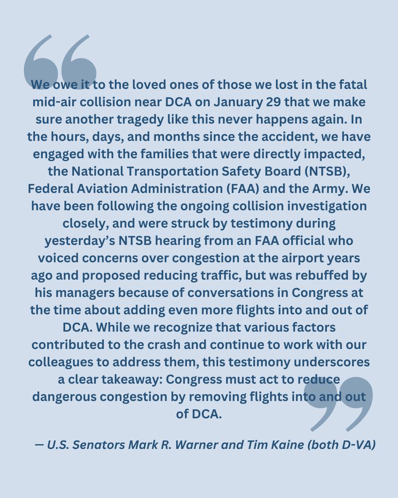 "We owe it to the loved ones of those we lost in the fatal mid-air collision near DCA on January 29 that we make sure another tragedy like this never happens again. In the hours, days, and months since the accident, we have engaged with the families that were directly impacted, the National Transportation Safety Board (NTSB), Federal Aviation Administration (FAA) and the Army. We have been following the ongoing collision investigation closely, and were struck by testimony during yesterday’s NTSB hearing from an FAA official who voiced concerns over congestion at the airport years ago and proposed reducing traffic, but was rebuffed by his managers because of conversations in Congress at the time about adding even more flights into and out of DCA. While we recognize that various factors contributed to the crash and continue to work with our colleagues to address them, this testimony underscores a clear takeaway: Congress must act to reduce dangerous congestion by removing flights into and out of DCA."