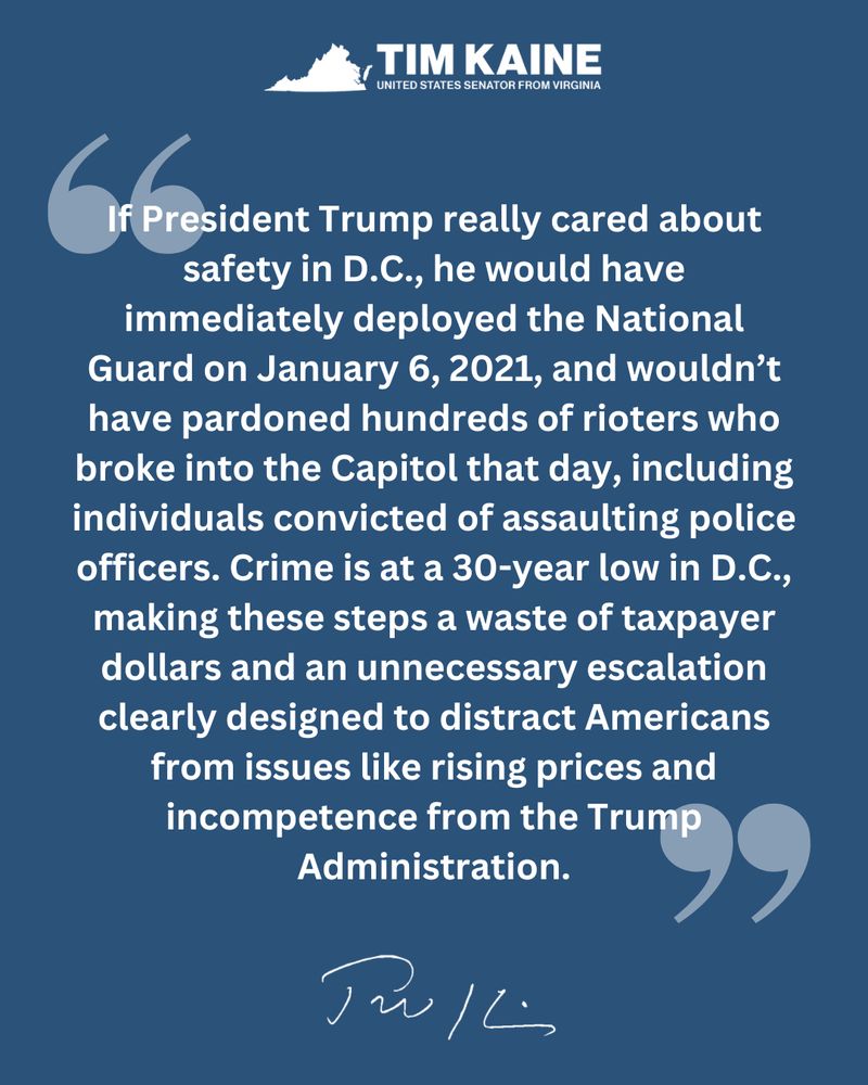 "If President Trump really cared about safety in D.C., he would have immediately deployed the National Guard on January 6, 2021, and wouldn’t have pardoned hundreds of rioters who broke into the Capitol that day, including individuals convicted of assaulting police officers. Crime is at a 30-year low in D.C., making these steps a waste of taxpayer dollars and an unnecessary escalation clearly designed to distract Americans from issues like rising prices and incompetence from the Trump Administration."