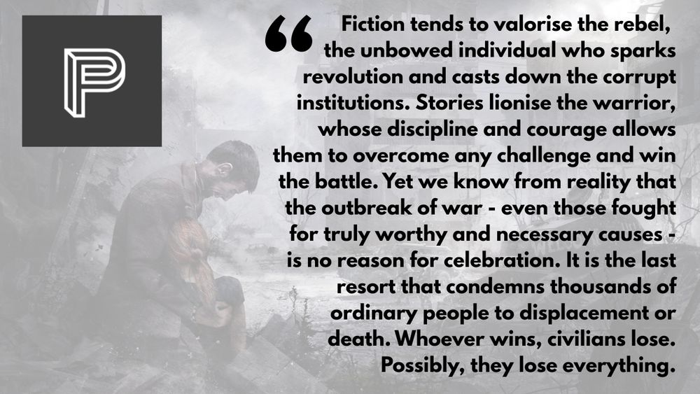 "Fiction tends to valorise the rebel, the unbowed individual who sparks revolution and casts down the corrupt institutions. Stories lionise the warrior, whose discipline and courage allows them to overcome any challenge and win the battle. Yet we know from reality that the outbreak of war - even those fought for truly worthy and necessary causes - is no reason for celebration. It is the last resort that condemns thousands of ordinary people to displacement or death. Whoever wins, civilians lose. Possibly, they lose everything."