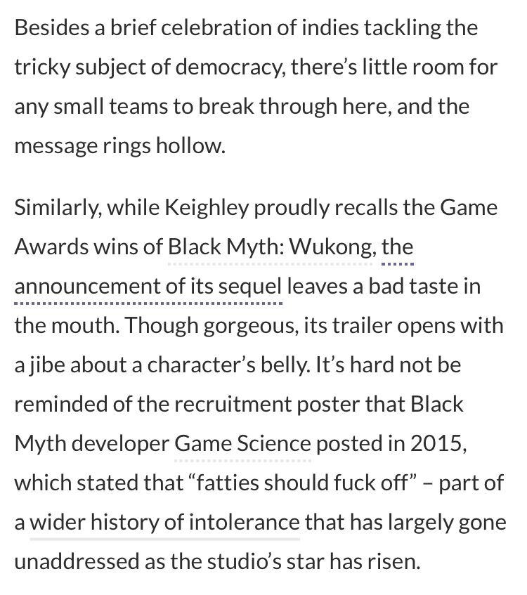 Besides a brief celebration of indies tackling the tricky subject of democracy, there’s little room for any small teams to break through here, and the message rings hollow.

Similarly, while Keighley proudly recalls the Game Awards wins of Black Myth: Wukong, the announcement of its sequel leaves a bad taste in the mouth. Though gorgeous, its trailer opens with a jibe about a character’s belly. It’s hard not be reminded of the recruitment poster that Black Myth developer Game Science posted in 2015, which stated that “fatties should fuck off” – part of a wider history of intolerance that has largely gone unaddressed as the studio’s star has risen.