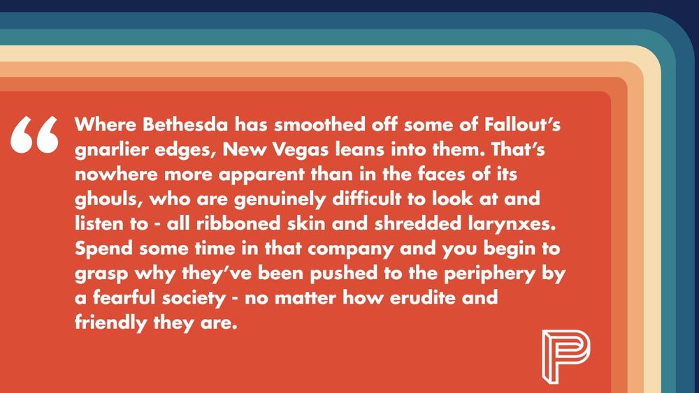 "Where Bethesda has smoothed off some of Fallout’s gnarlier edges, New Vegas leans into them. That’s nowhere more apparent than in the faces of its ghouls, who are genuinely difficult to look at and listen to - all ribboned skin and shredded larynxes. Spend some time in that company and you begin to grasp why they’ve been pushed to the periphery by a fearful society - no matter how erudite and friendly they are."