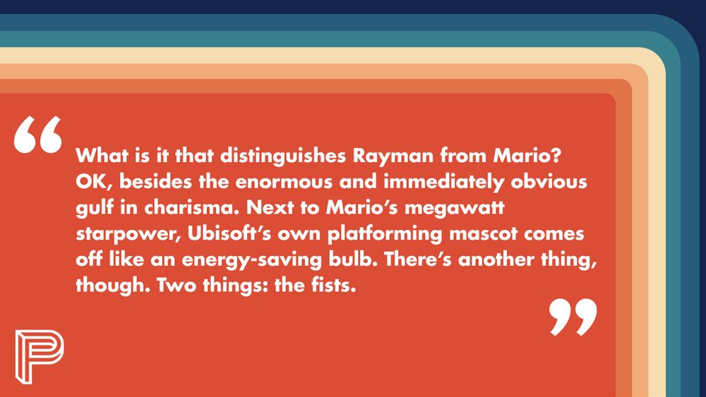 "What is it that distinguishes Rayman from Mario? OK, besides the enormous and immediately obvious gulf in charisma. Next to Mario’s megawatt starpower, Ubisoft’s own platforming mascot comes off like an energy-saving bulb.

There’s another thing, though. Two things: the fists."