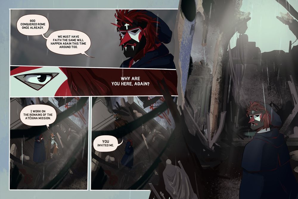 5 Panels.

Panel 1: Eurico stares at Manel. His face is completely covered by the mask and we can&#039;t even see his eyes.

Eurico: God conquered Rome once already. We must have faith the same will happen again this time around too.

Panel 2: One of Eurico&#039;s eyes, behind the mask, as he stares at Manel.

Eurico: Why are you here again?

Panel 3,4: View from the top of the church as the two of them stand in the middle. Manel throws the cigar butt to the ground before walking away.

Manel: I work on the remains of the Atégina Mission. YOU invited me.

Panel 5: Eurico, alone in the middle of the church and surrounded by the destruction, his face covered and expression a mystery.