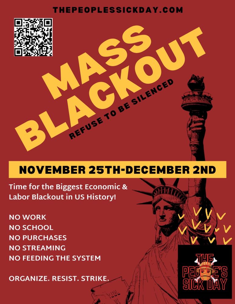 Maroon red flyer that reads "Mass Blackout," in bold, yellow letters with, "refuse to be silenced," under it in smaller, black text. There's a Yellow strip in the center of the page that reads, "November 25th to December 2nd," in black text. In whit text beneath this reads, "Time for the Biggest Economic and Labor Blackout in U.S. History!" "No Work, No School, No Purchases, No Streaming, No Feeding The System," in white text and a line-by-line list. "Organize. Resist. Strike," in white text beneath this. At the very top of the flyer "the people's sick day dot com" is listed in black text, with a Q R code on the top left of the flyer. A black outline of Lady Liberty is in the background from the bottom right corner to the center of the flyer, with The People's Sick Day Logo stamped over it.