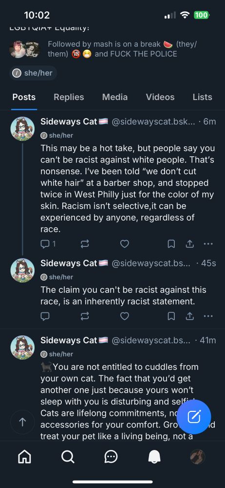 Screen shot of posts from @ Sideways Cat's BlueSky Profile. The top post was posted 6 minutes after 10:02 PM Pacific Time, and reads, "This may be a hot take, but people say you can't be racist against white people. That's nonsense. I've been told, 'we don't cut white hair,' at a barber shop, and stopped twice in West Philly just for the color of my skin. Racism isn't selective, it can be experienced by anyone, regardless of race." @ Sideways Cat replied to her post 45 seconds after 10:02 PM Pacific Time, saying, "The claim you can't be racist against this race is an inherently racist statement." The post under this one was posted 41 Minutes after 10:02 PM Pacific Time, and reads, " black cat emoji, You are not entitled to cuddles from your own cat. The fact that you'd get another one just because yours won't sleep with you is disturbing and selfish. Cats are life long commitments, not accessories for your comfort-" the rest of the post blocked by Blue Sky's blue post button in the bottom right corner.