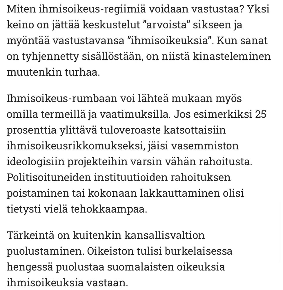 ”Miten ihmisoikeus-regiimia voidaan vastustaa? Yksi
keino on jättää keskustelut "arvoista" sikseen ja
myöntää vastustavansa "ihmisoikeuksia". Kun sanat
on tyhjennetty sisallöstaan, on niistä kinasteleminen
muutenkin turhaa.
Ihmisoikeus-rumbaan voi lähtea mukaan myös
omilla termeillä ja vaatimuksilla. Jos esimerkiksi 25
prosenttia littävä tuloveroaste katsottaisiin
ihmisoikeusrikkomukseksi, jaisi vasemmiston
ideologisin projekteihin varsin vähän rahoitusta.
Politisoituneiden institutioiden rahoituksen
poistaminen tai kokonaan lakkauttaminen olisi tietysti vielä tehokkaampaa.
Tärkeintä on kuitenkin kansallisvaltion
puolustaminen. Oikeiston tulisi burkelaisessa
hengessä puolustaa suomalaisten oikeuksia
ihmisoikeuksia vastaan.”