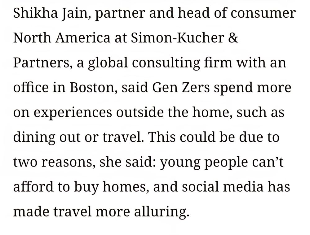 Excerpt from the article, "Why are young people spending so much money?" by Mara Mellits "Shikha Jain, partner and head of consumer North America at Simon-Kucher & Partners, a global consulting firm with an office in Boston, said Gen Zers spend more on experiences outside the home, such as dining out or travel. This could be due to two reasons, she said: young people can’t afford to buy homes, and social media has made travel more alluring."