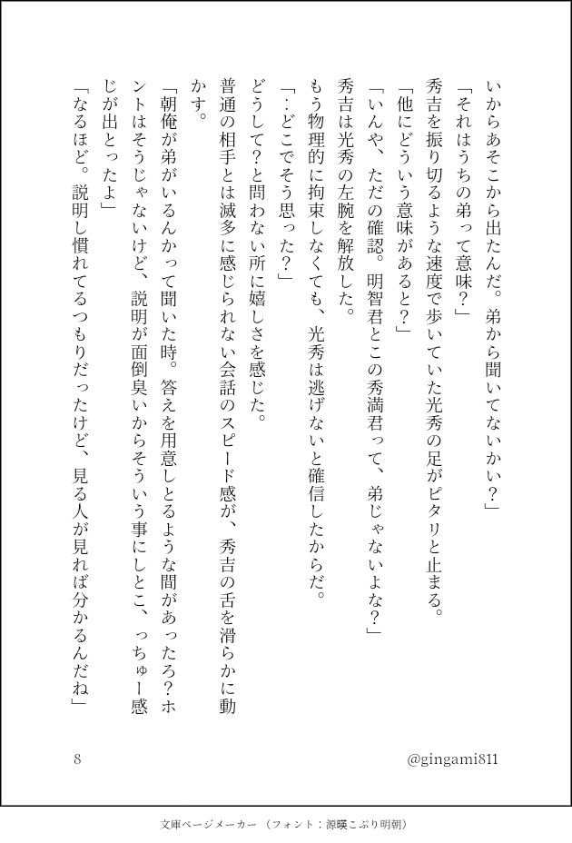 いからあそこから出たんだ。弟から聞いてないかい？」
「それはうちの弟って意味？」
秀吉を振り切るような速度で歩いていた光秀の足がピタリと止まる。
「他にどういう意味があると？」
「いんや、ただの確認。明智君とこの秀満君って、弟じゃないよな？」
秀吉は光秀の左腕を解放した。
もう物理的に拘束しなくても、光秀は逃げないと確信したからだ。
「‥どこでそう思った？」
どうして？と問わない所に嬉しさを感じた。
普通の相手とは滅多に感じられない会話のスピード感が、秀吉の舌を滑らかに動かす。
「朝俺が弟がいるんかって聞いた時。答えを用意しとるような間があったろ？ホントはそうじゃないけど、説明が面倒臭いからそういう事にしとこ、っちゅー感じが出とったよ」
「なるほど。説明し慣れてるつもりだったけど、見る人が見れば分かるんだね」
