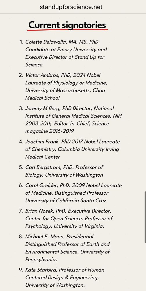 Current signatories
1. Colette Delawalla, MA, MS, PhD Candidate at Emory University and Executive Director of Stand Up for Science
2. Victor Ambros, PhD, 2024 Nobel Laureate of Physiology or Medicine, University of Massachusetts, Chan
Medical School
3. Jeremy M Berg, PhD Director, National Institute of General Medical Sciences, NIH 2003-2011; Editor-in-Chief, Science magazine 2016-2019
4. Joachim Frank, PhD 2017 Nobel Laureate of Chemistry, Columbia University Irving
Medical Center
5. Carl Bergstrom, PhD. Professor of Biology, University of Washington
6. Carol Greider, PhD. 2009 Nobel Laureate of Medicine, Distinguished Professor University of California Santa Cruz
7. Brian Nosek, PhD. Executive Director, Center for Open Science. Professor of Psychology, University of Virginia.
8. Michael E. Mann, Presidential
Distinguished Professor of Earth and Environmental Science, University of Pennsylvania.
9. Kate Starbird, Professor of Human Centered Design & Engineering, University of Washington 
