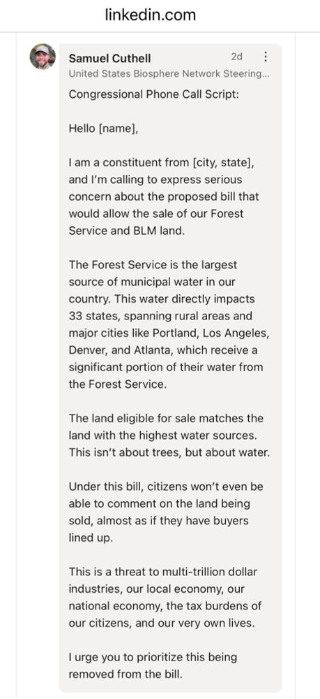 Samuel Cuthell
2d
United States Biosphere Network Steering...
Congressional Phone Call Script:
Hello [name],
I am a constituent from [city, state], and I'm calling to express serious concern about the proposed bill that would allow the sale of our Forest Service and BLM land.
The Forest Service is the largest source of municipal water in our country. This water directly impacts 33 states, spanning rural areas and major cities like Portland, Los Angeles, Denver, and Atlanta, which receive a significant portion of their water from the Forest Service.
The land eligible for sale matches the land with the highest water sources.
This isn't about trees, but about water.
Under this bill, citizens won't even be able to comment on the land being sold, almost as if they have buyers lined up.
This is a threat to multi-trillion dollar industries, our local economy, our national economy, the tax burdens of our citizens, and our very own lives.
I urge you to prioritize this being removed from the bill. 