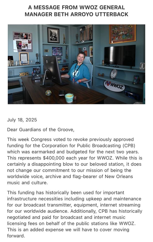 A MESSAGE FROM WWOZ GENERAL MANAGER BETH ARROYO UTTERBACK

July 18, 2025

Dear Guardians of the Groove,

This week Congress voted to revoke previously approved funding for the Corporation for Public Broadcasting (CPB) which was earmarked and budgeted for the next two years.
This represents $400,000 each year for WWOZ. While this is certainly a disappointing blow to our beloved station, it does not change our commitment to our mission of being the worldwide voice, archive and flag-bearer of New Orleans music and culture.

This funding has historically been used for important infrastructure necessities including upkeep and maintenance for our broadcast transmitter, equipment, internet streaming for our worldwide audience. Additionally, CPB has historically negotiated and paid for broadcast and internet music licensing fees on behalf of the public stations like WWOZ. 

This is an added expense we will have to cover moving forward.