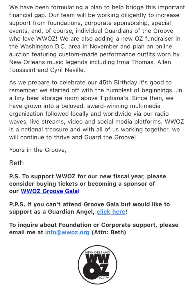 We have been formulating a plan to help bridge this important financial gap. Our team will be working diligently to increase support from foundations, corporate sponsorship, special events, and, of course, individual Guardians of the Groove who love WWOZ! We are also adding a new OZ fundraiser in the Washington D.C. area in November and plan an online auction featuring custom-made performance outfits worn by New Orleans music legends including Irma Thomas, Allen Toussaint and Cyril Neville.

As we prepare to celebrate our 45th Birthday it's good to remember we started off with the humblest of beginnings...in a tiny beer storage room above Tipitina's. Since then, we have grown into a beloved, award-winning multimedia organization followed locally and worldwide via our radio waves, live streams, video and social media platforms. wwoz is a national treasure and with all of us working together, we will continue to thrive and Guard the Groove!

Yours in the Groove,
Beth

P.S. To support WWOZ for our new fiscal year, please consider buying tickets or becoming a sponsor of our WWOZ Groove Gala!

P.P.S. If you can't attend Groove Gala but would like to support as a Guardian Angel, click here!

To inquire about Foundation or Corporate support, please email me at info@wwoz.org (Attn: Beth)