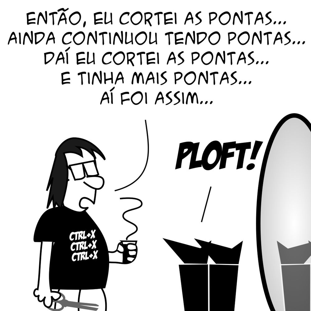 P.A.: Cara, alguma vez você já pensou em largar tudo de programação e fazer outra coisa da vida? Programador: Pra falar a verdade, eu já fiz isso, mas não deu certo... (Programador trabalhando como cabeleireiro) Cliente: Você me deixou careca!!!! Eu vim aqui e te pedi só pra cortar as pontas... Programador: Então, eu cortei as pontas... Ainda continuou tendo pontas... Daí eu cortei as pontas... E tinha mais pontas... Aí foi assim... Cliente: PLOFT! -- Camiseta: Você não escolhe a programação, a programação escolhe você