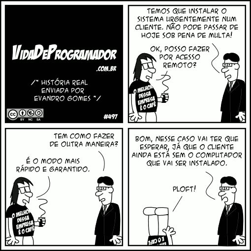 /* História real enviada por Evandro Gomes */ Chefe: Temos que instalar o sistema urgentemente num cliente. Não pode passar de hoje sob pena de multa! Programador: Ok, posso fazer por acesso remoto? Chefe: Tem como fazer de outra maneira? Programador: É o modo mais rápido e garantido. Chefe: Bom, nesse caso vai ter que esperar, já que o cliente ainda está sem o computador que vai ser instalado. Programador: PLOFT! -- Camiseta: O melhor dessa empresa é o café