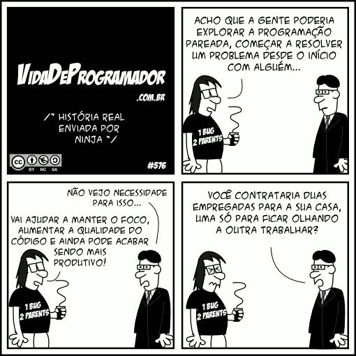 /* História real enviada por Ninja */ Programador: Acho que a gente poderia explorar a programação pareada, começar a resolver um problema desde o início com alguém... Chefe: Não vejo necessidade para isso... Programador: Vai ajudar a manter o foco, aumentar a qualidade do código e ainda pode acabar sendo mais produtivo! Chefe: Você contrataria duas empregadas para a sua casa, uma só para ficar olhando a outra trabalhar? -- Camiseta: 1 bug, 2 parents