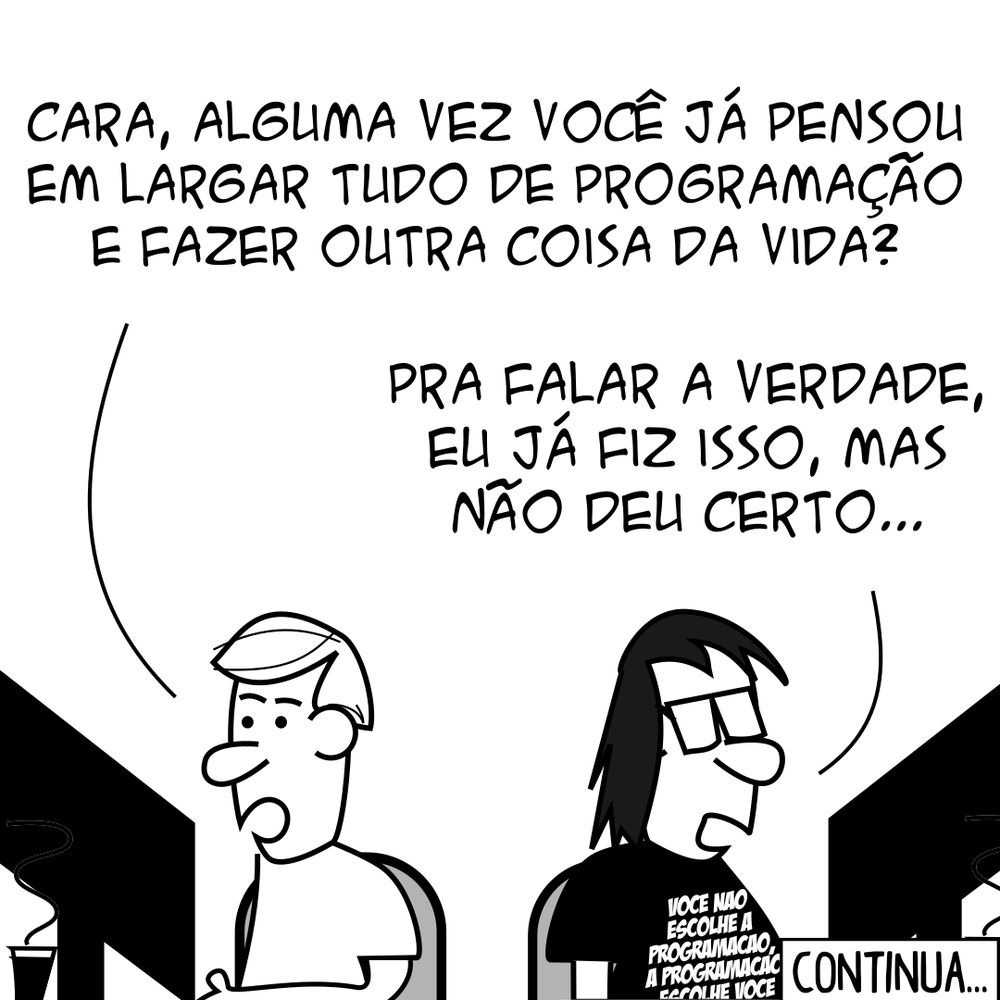 P.A.: Cara, alguma vez você já pensou em largar tudo de programação e fazer outra coisa da vida? Programador: Pra falar a verdade, eu já fiz isso, mas não deu certo... (Programador trabalhando como cabeleireiro) Cliente: Você me deixou careca!!!! Eu vim aqui e te pedi só pra cortar as pontas... Programador: Então, eu cortei as pontas... Ainda continuou tendo pontas... Daí eu cortei as pontas... E tinha mais pontas... Aí foi assim... Cliente: PLOFT! -- Camiseta: Você não escolhe a programação, a programação escolhe você