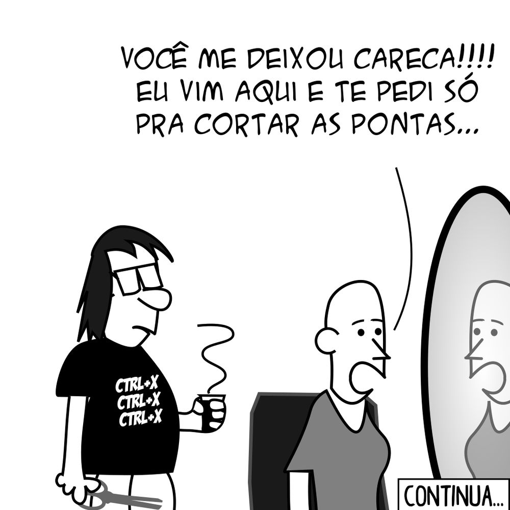 P.A.: Cara, alguma vez você já pensou em largar tudo de programação e fazer outra coisa da vida? Programador: Pra falar a verdade, eu já fiz isso, mas não deu certo... (Programador trabalhando como cabeleireiro) Cliente: Você me deixou careca!!!! Eu vim aqui e te pedi só pra cortar as pontas... Programador: Então, eu cortei as pontas... Ainda continuou tendo pontas... Daí eu cortei as pontas... E tinha mais pontas... Aí foi assim... Cliente: PLOFT! -- Camiseta: Você não escolhe a programação, a programação escolhe você