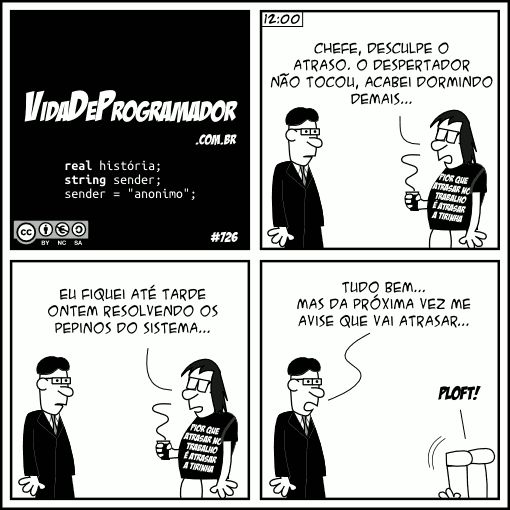 real história; string sender; sender = "anonimo"; (12:00) Programador: Chefe, desculpe o atraso. O despertador não tocou, acabei dormindo demais... Eu fiquei até tarde ontem resolvendo os pepinos do sistema...  Chefe: Tudo bem... Mas da próxima vez me avise que vai atrasar... Programador: PLOFT! -- Camiseta: Pior que atrasar no trabalho é atrasar a tirinha