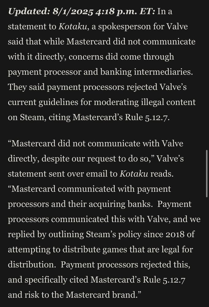Updated: 8/1/2025 4:18 p.m. ET: In a statement to Kotaku, a spokesperson for Valve said that while Mastercard did not communicate
with it directly, concerns did come through payment processor and banking intermediaries.
They said payment processors rejected Valve's current guidelines for moderating illegal content on Steam, citing Mastercard's Rule 5.12.7.
"Mastercard did not communicate with Valve directly, despite our request to do so," Valve's statement sent over email to Kotaku reads.
"Mastercard communicated with payment processors and their acquiring banks. Payment processors communicated this with Valve, and we replied by outlining Steam's policy since 2018 of attempting to distribute games that are legal for distribution. Payment processors rejected this, and specifically cited Mastercard's Rule 5.12.7 and risk to the Mastercard brand."