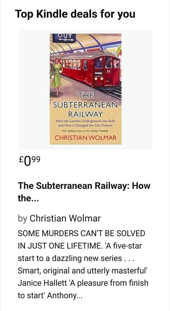 Screenshot with heading: 

Top Kindle deals for you

Image of book cover with picture of old London Tube train and text:

THE SUBTERRANEAN RAILWAY

How the London Underground was Built and How it Changed the City Forever

Our leading writer on the rallways' Guardian

CHRISTIAN WOLMAR

Text in screenshot continues:

£0.99

The Subterranean Railway: 
by Christian Wolmar 

SOME MURDERS CAN'T BE SOLVED IN JUST ONE LIFETIME. 'A five-star start to a dazzling new series . . . Smart, original and utterly masterful' Janice Hallett 'A pleasure from finish to start' Anthony...