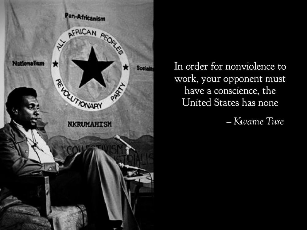 Nationalism
가
Pan-Africanism
FRICAN PEOPLES
*
TE VOLUTIONARY
NKRUMARISM
/ISM
Sociall
In order for nonviolence to work, your opponent must have a conscience, the United States has none
- Kwame Ture