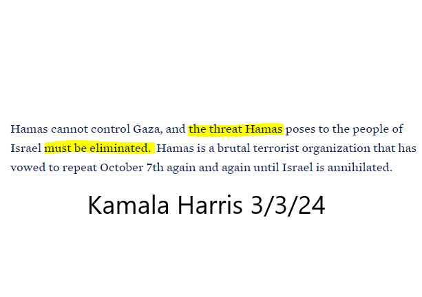 Hamas cannot control Gaza, and the threat Hamas poses to the people of Israel must be eliminated. Hamas is a brutal terrorist org. that has vowed to repeat Oct. 7th again and again until israel is annihilated. Kamala Harris 3/3/24