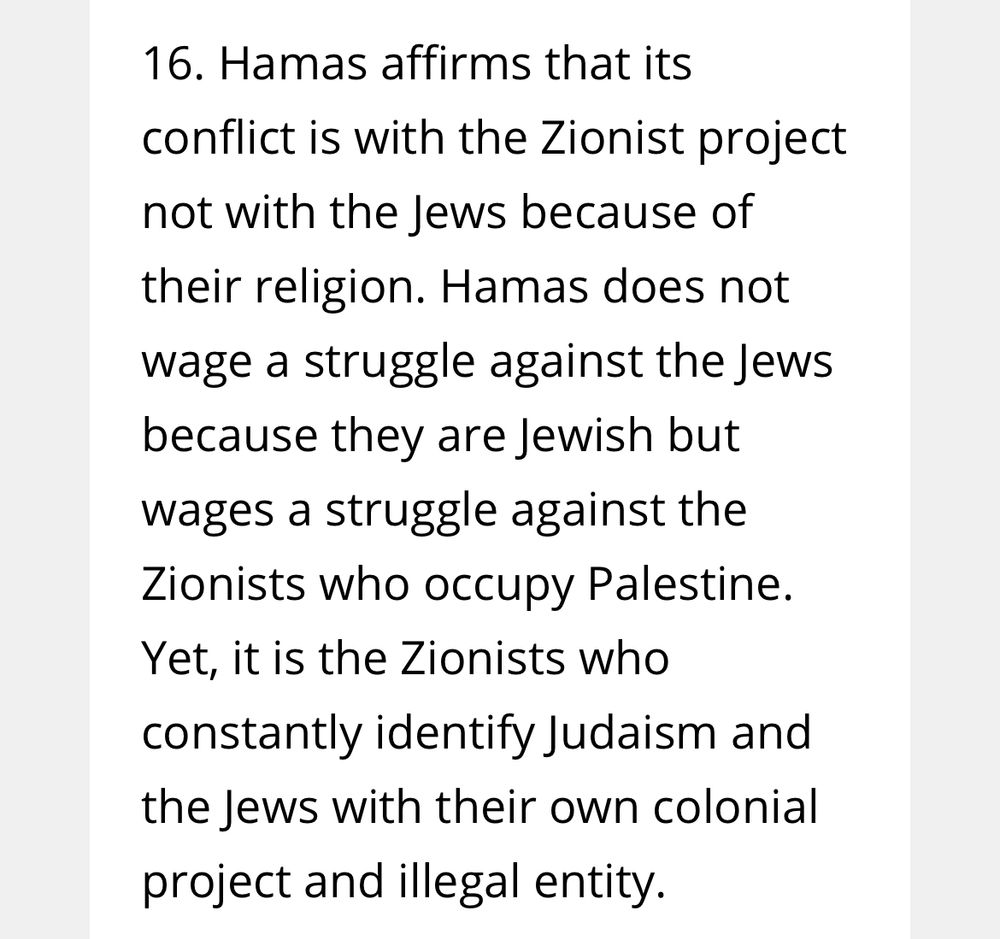 16. Hamas affirms that its conflict is with the Zionist project not with the Jews because of their religion. Hamas does not
wage a struggle against the Jews because they are Jewish but wages a struggle against the Zionists who occupy Palestine.
Yet, it is the Zionists who constantly identify Judaism and the Jews with their own colonial project and illegal entity.